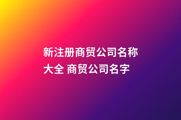 新注册商贸公司名称大全 商贸公司名字-第1张-公司起名-玄机派